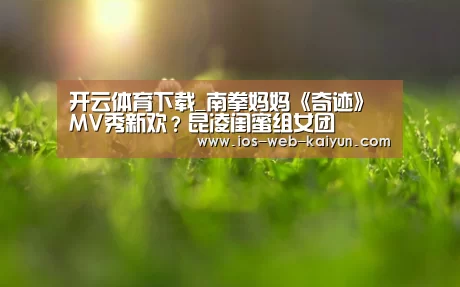 开云体育下载_南拳妈妈《奇迹》MV秀新欢？昆凌闺蜜组女团